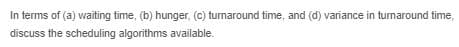 In terms of (a) waiting time, (b) hunger, (c) turnaround time, and (d) variance in turnaround time,
discuss the scheduling algorithms available.

