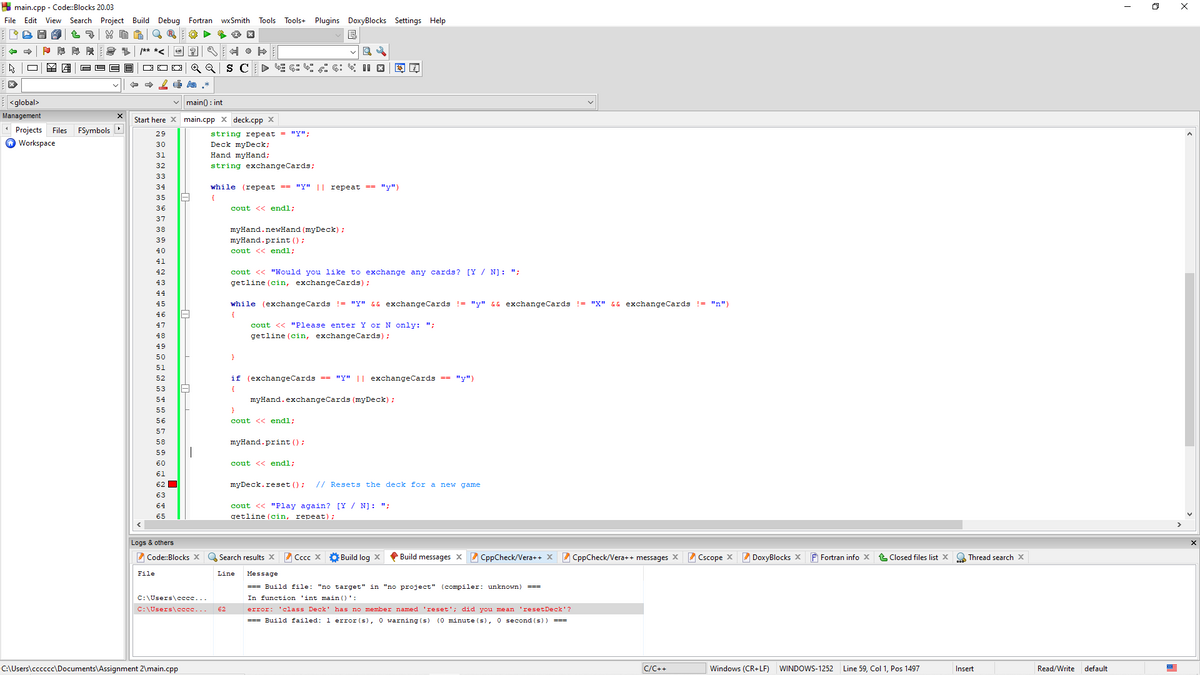 A main.cpp - Code:Blocks 20.03
X
File Edit View Search Project Build Debug Fortran wxSmith
Tools Tools+ Plugins DoxyBlocks Settings Help
/** *<
S C
| <global>
vmain) : int
Management
Start here X main.cpp x deck.cpp X
Projects
FSymbols
Files
string repeat = "Y";
Deck myDeck;
29
Workspace
30
31
Hand myHand;
32
string exchangeCards;
33
34
while (repeat == "Y" || repeat == "y")
35
36
cout << endl;
37
38
myHand.newHand (myDeck) ;
myHand.print ();
cout << endl;
39
40
41
42
cout << "Would you like to exchange any cards? [Y / N]: ";
43
getline (cin, exchangeCards);
44
45
while (exchangeCards != "y" && exchangeCards != "y" && exchangeCards != "X" && exchangeCards != "n")
46
{
47
cout << "Please enter Y or N only: ";
48
getline (cin, exchangeCards);
49
50
51
52
if (exchangeCards == "y" || exchangeCards == "y")
53
{
54
myHand.exchangeCards (myDeck) ;
55
56
cout << endl;
57
58
myHand.print ();
cout << endl;
61
62 O
myDeck.reset () ;
// Resets the deck for a new game
63
cout << "Play again? [Y / N]: ";
getline (cin, repeat);
64
65
Logs & others
2 Code:Blocks x
Q Search results X
A Cccc X
Ở Build log X
P Build messages x CppCheck/Vera++ X 2 CppCheck/Vera++ messages X Cscope X
Z DoxyBlocks X
F Fortran info x
Closed files list X
Q Thread search x
File
Line
Message
=== Build file: "no target" in "no project" (compiler: unknown)
===
C:\Users\cccc...
In function 'int main ()':
C:\Users\ccee...
62
error: 'class Deck' has no member named 'reset'; did you mean 'resetDeck'?
=== Build failed: 1 error (s), 0 warning (s) (0 minute (s), 0 second (s)) ===
C:\Users\cccccc\Documents\Assignment 2\main.cpp
C/C++
Windows (CR+LF)
WINDOWS-1252 Line 59, Col 1, Pos 1497
Insert
Read/Write default
