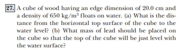 27. A cube of wood having an edge dimension of 20.0 cm and
a density of 650 kg/m³ floats on water. (a) What is the dis-
tance from the horizontal top surface of the cube to the
water level? (b) What mass of lead should be placed on
the cube so that the top of the cube will be just level with
the water surface?
