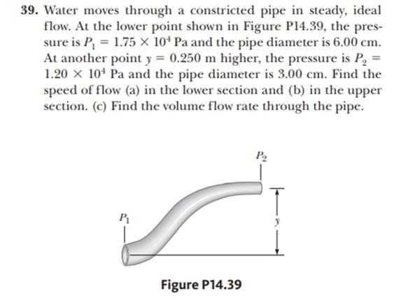 39. Water moves through a constricted pipe in steady, ideal
flow. At the lower point shown in Figure Pl4.39, the pres-
sure is P, = 1.75 × 10ª Pa and the pipe diameter is 6.00 cm.
At another point y = 0.250 m higher, the pressure is P, =
1.20 x 10* Pa and the pipe diameter is 3.00 cm. Find the
speed of flow (a) in the lower section and (b) in the upper
section. (c) Find the volume flow rate through the pipe.
P2
P1
Figure P14.39
