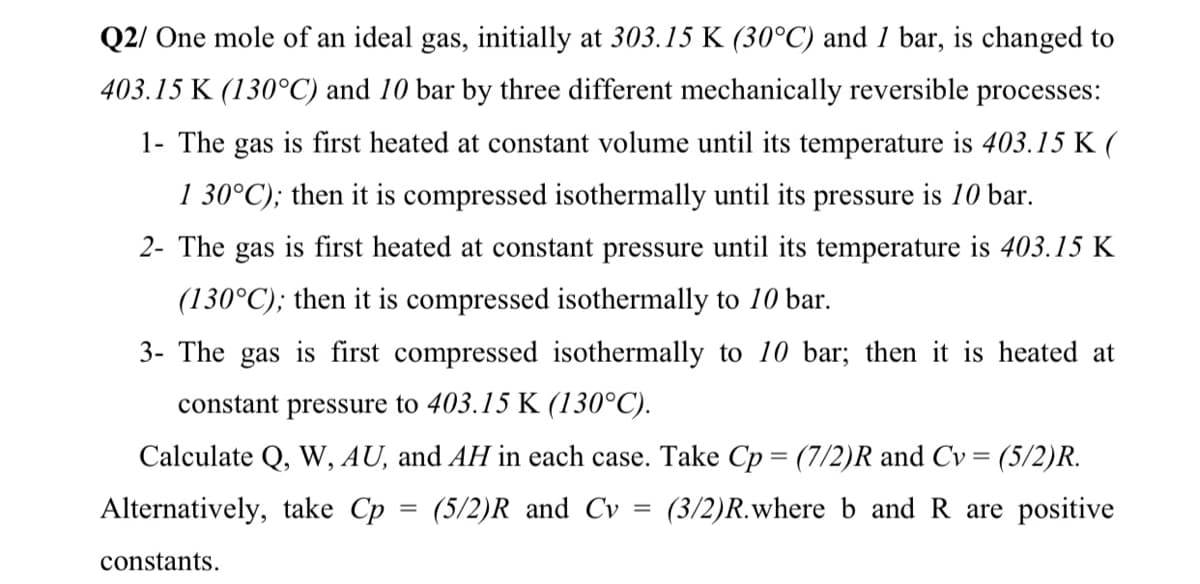 Q2/ One mole of an ideal gas, initially at 303.15 K (30°C) and 1 bar, is changed to
403.15 K (130°C) and 10 bar by three different mechanically reversible processes:
1- The gas is first heated at constant volume until its temperature is 403.15 K (
1 30°C); then it is compressed isothermally until its pressure is 10 bar.
2- The gas is first heated at constant pressure until its temperature is 403.15 K
(130°C); then it is compressed isothermally to 10 bar.
3- The gas is first compressed isothermally to 10 bar; then it is heated at
constant pressure to 403.15 K (130°C).
Calculate Q, W, AU, and AH in each case. Take Cp = (7/2)R and Cv = (5/2)R.
Alternatively, take Cp = (5/2)R and Cv
(3/2)R.where b and R are positive
constants.

