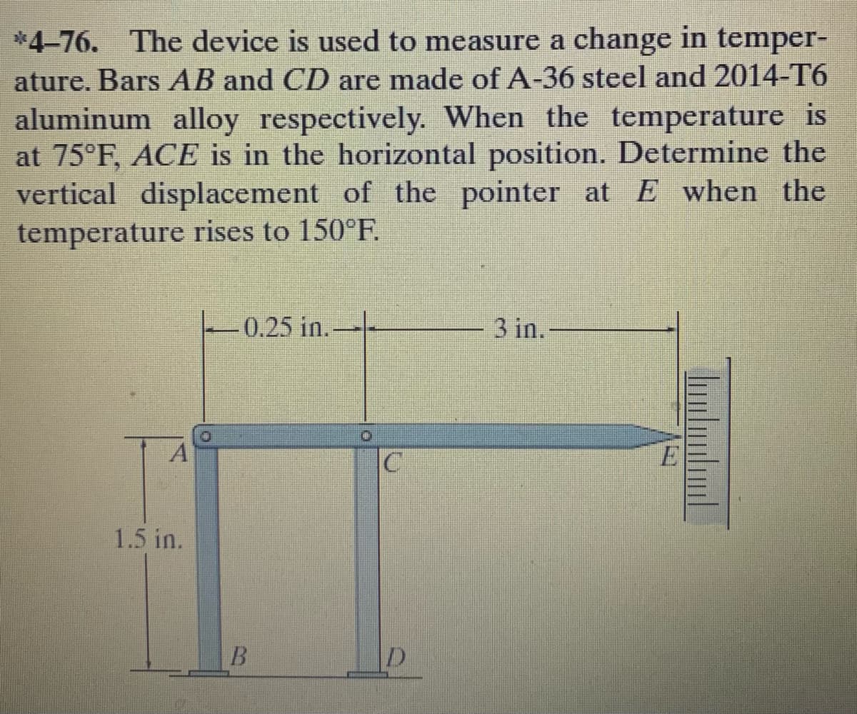 *4-76. The device is used to measure a change in temper-
ature. Bars AB and CD are made of A-36 steel and 2014-T6
aluminum alloy respectively. When the temperature is
at 75°F, ACE is in the horizontal position. Determine the
vertical displacement of the pointer at E when the
temperature rises to 150°F.
0.25 in.
3 in.
1.5 in.
B.
D.
