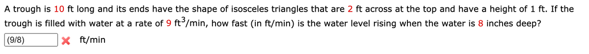 A trough is 10 ft long and its ends have the shape of isosceles triangles that are 2 ft across at the top and have a height of 1 ft. If the
trough is filled with water at a rate of 9 ft/min, how fast (in ft/min) is the water level rising when the water is 8 inches deep?
|(9/8)
X ft/min
