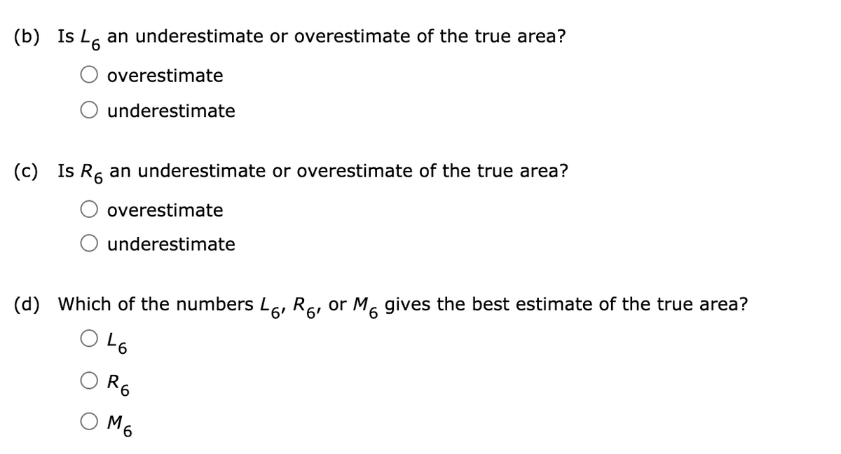 (b)
Is Ls an underestimate or overestimate of the true area?
overestimate
underestimate
(c)
Is Re an underestimate or overestimate of the true area?
overestimate
underestimate
(d)
Which of the numbers Le, Rs, or M. gives the best estimate of the true area?
O L6
R6
M6
