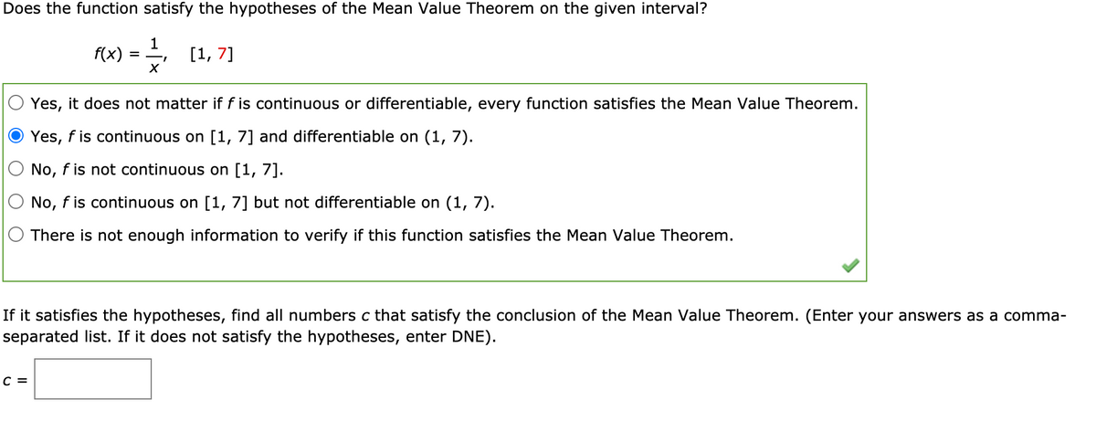 Does the function satisfy the hypotheses of the Mean Value Theorem on the given interval?
f(x)
1
[1, 7]
%D
Yes, it does not matter if f is continuous or differentiable, every function satisfies the Mean Value Theorem.
Yes, f is continuous on [1, 7] and differentiable on (1, 7).
No, f is not continuous on [1, 7].
O No, f is continuous on [1, 7] but not differentiable on (1, 7).
There is not enough information to verify if this function satisfies the Mean Value Theorem.
If it satisfies the hypotheses, find all numbers c that satisfy the conclusion of the Mean Value Theorem. (Enter your answers as a comma-
separated list. If it does not satisfy the hypotheses, enter DNE).
с 3
