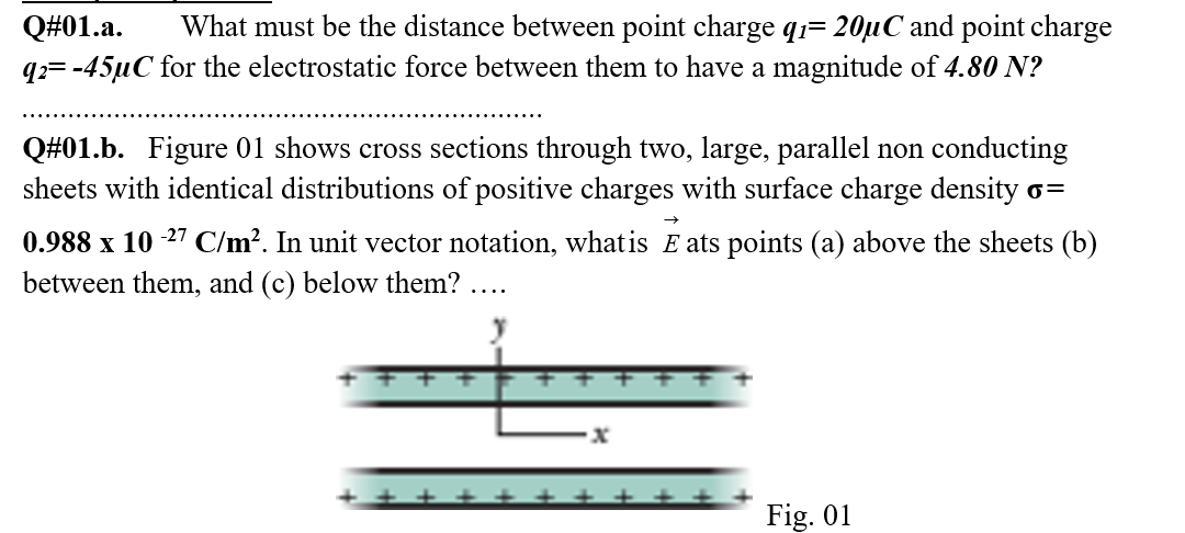 Q#01.a.
What must be the distance between point charge q1= 20µC and point charge
q2= -45µC for the electrostatic force between them to have a magnitude of 4.80 N?
Q#01.b. Figure 01 shows cross sections through two, large, parallel non conducting
sheets with identical distributions of positive charges with surface charge density o=
0.988 x 10 -27 C/m². In unit vector notation, what is E ats points (a) above the sheets (b)
between them, and (c) below them? ....
Fig. 01
