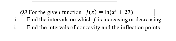 Q3 For the given function f(x)= In(x* + 27)
Find the intervals on which f is increasing or decreasing
i.
i.
Find the intervals of concavity and the inflection points.
