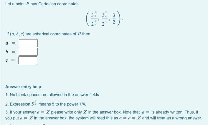 Let a point P has Cartesian coordinates
37
32
27
If (a, b, c) are spherical coordinates of P then
a =
b =
Answer entry help:
1. No blank spaces are allowed in the answer fields
2. Expression 5i means 5 to the power 714.
3. If your answer a = Z please write only Z in the answer box. Note that a = is already written. Thus, if
you put a = Z in the answer box, the system will read this as a = a = Z and will treat as a wrong answer.
