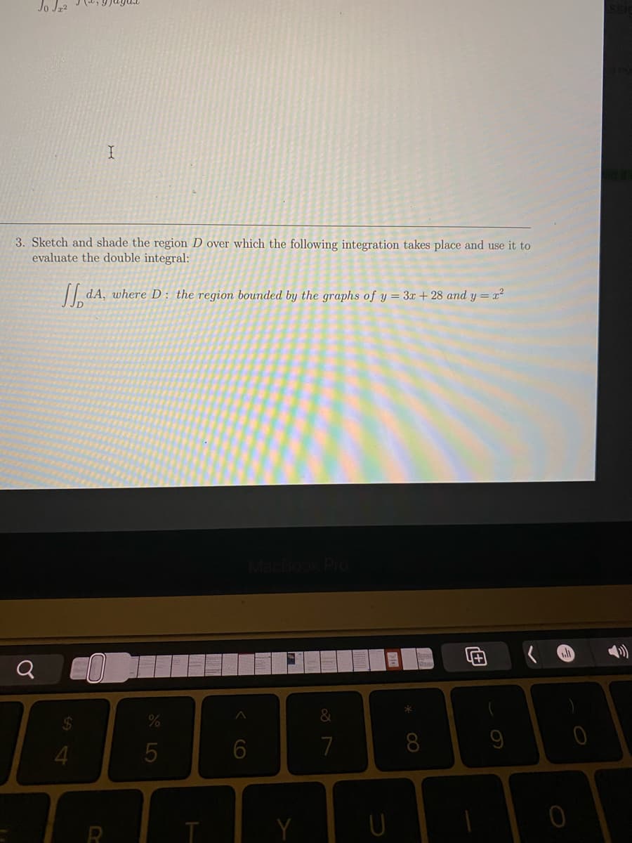 Jo Jz2
3. Sketch and shade the region D over which the following integration takes place and use it to
evaluate the double integral:
| dA, where D: the region bounded by the graphs of y = 3x +28 and y = x2
&
4.
5
7
8
R
