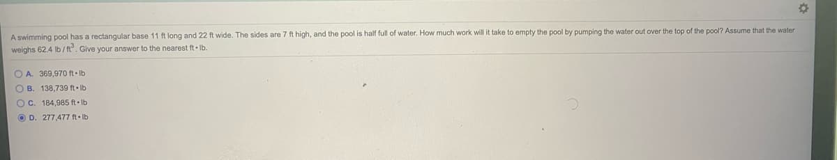 A swimming pool has a rectangular base 11 ft long and 22 ft wide. The sides are 7 ft high, and the pool is half full of water. How much work will it take to empty the pool by pumping the water out over the top of the pool? Assume that the water
weighs 62.4 lb /ft. Give your answer to the nearest ft Ib
O A. 369,970 ft Ib
O B. 138,739 ft Ib
O C. 184,985 ft Ib
O D. 277,477 ft• Ib
