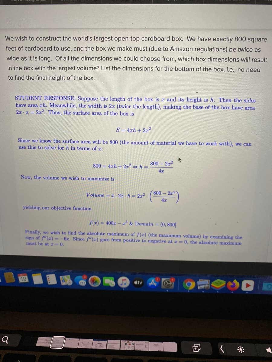 We wish to construct the world's largest open-top cardboard box. We have exactly 800 square
feet of cardboard to use, and the box we make must (due to Amazon regulations) be twice as
wide as it is long. Of all the dimensions we could choose from, which box dimensions will result
in the box with the largest volume? List the dimensions for the bottom of the box, i.e., no need
to find the final height of the box.
STUDENT RESPONSE: Suppose the length of the box is c and its height is h. Then the sides
have area ch. Meanwhile, the width is 2x (twice the length), making the base of the box have area
2x · x = 2x2. Thus, the surface area of the box is
S = 4xh + 2x2
Since we know the surface area will be 800 (the amount of material we have to work with), we can
use this to solve for h in terms of r:
800 = 4xh +2x² → h =
800 2x2
4x
Now, the volume we wish to maximize is
Volume = x · 2x · h = 2x²
800-2x2
4x
yielding our objective function
f (x) = 400x – x° & Domain = (0, 800)
Finally, we wish to find the absolute maximum of f(x) (the maximum volume) by examining the
sign of f"(x) = -6z. Since f"(x) goes from positive to negative at r = 0, the absolute maximum
must be at I= 0.
19
tv
