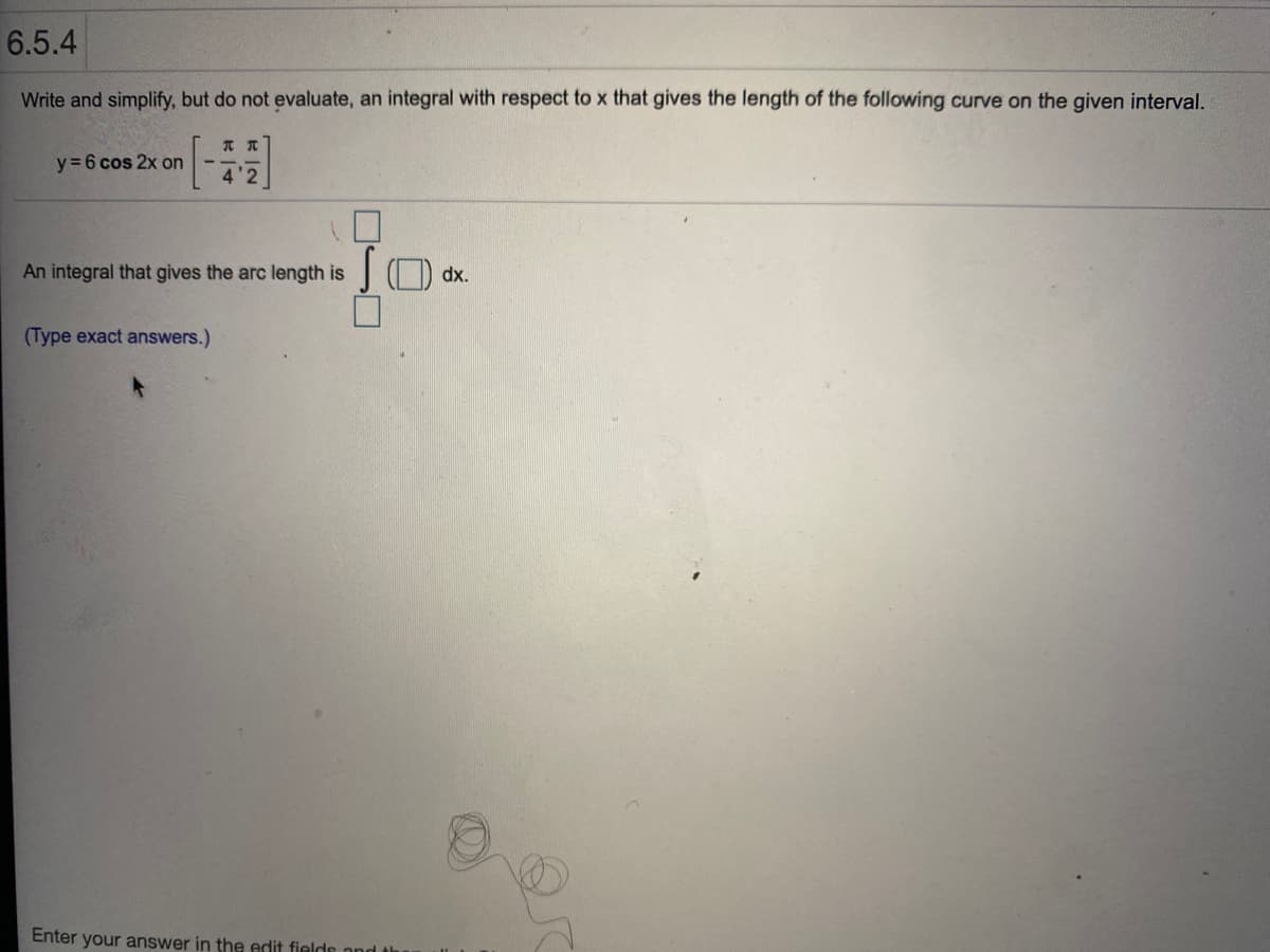 6.5.4
Write and simplify, but do not evaluate, an integral with respect to x that gives the length of the following curve on the given interval.
y = 6 cos 2x on
4'2
An integral that gives the arc length is
O dx.
(Type exact answers.)
Enter your answer in the edit fields nnd th
