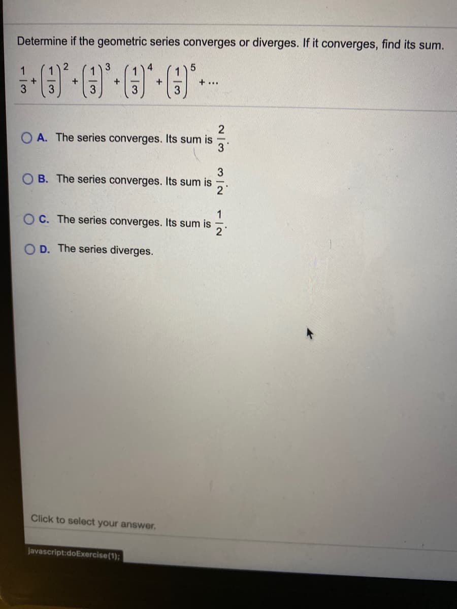 Determine if the geometric series converges or diverges. If it converges, find its sum.
1
1
2
4
1
+
+
+ ...
3
2
A. The series converges. Its sum is
3
3
B. The series converges. Its sum is
2°
1
C. The series converges. Its sum is
D. The series diverges.
Click to select your answer.
javascript:doExercise(1);
