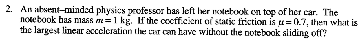 An absent-minded physics professor has left her notebook on top of her car. The
notebook has mass m =
1 kg. If the coefficient of static friction is u=0.7, then what is
the largest linear acceleration the car can have without the notebook sliding off?
