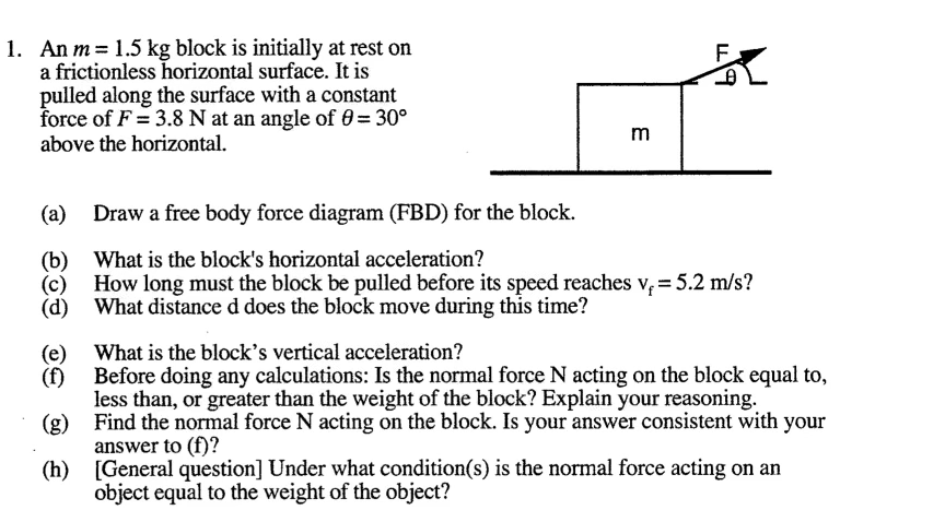 1. An m= 1.5 kg block is initially at rest on
a frictionless horizontal surface. It is
pulled along the surface with a constant
force of F = 3.8 N at an angle of 0 = 30°
above the horizontal.
m
(a) Draw a free body force diagram (FBD) for the block.
(b) What is the block's horizontal acceleration?
(c)
How long must the block be pulled before its speed reaches v,= 5.2 m/s?
(d) What distance d does the block move during this time?
What is the block's vertical acceleration?
(e)
(f)
Before doing any calculations: Is the normal force N acting on the block equal to,
less than, or greater than the weight of the block? Explain your reasoning.
(8)
Find the normal force N acting on the block. Is your answer consistent with your
answer to (f)?
(h) [General question] Under what condition(s) is the normal force acting on an
object equal to the weight of the object?
