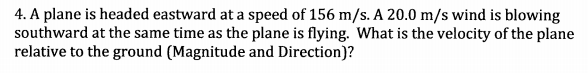 4. A plane is headed eastward at a speed of 156 m/s. A 20.0 m/s wind is blowing
southward at the same time as the plane is flying. What is the velocity of the plane
relative to the ground (Magnitude and Direction)?

