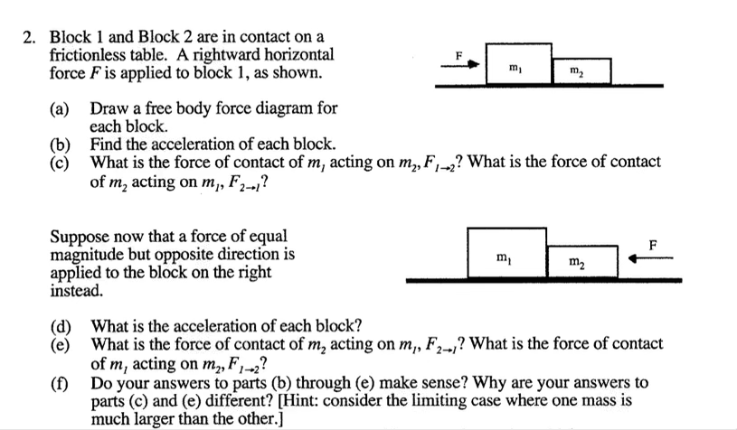 2. Block 1 and Block 2 are in contact on a
frictionless table. A rightward horizontal
force F is applied to block 1, as shown.
m,
m2
Draw a free body force diagram for
(a)
each block.
(b) Find the acceleration of each block.
What is the force of contact of m, acting on m, F,-2? What is the force of contact
(c)
of m, acting on m,, F,-,?

