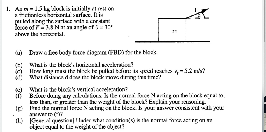 (d) What distance d does the block move during this time?
(e) What is the block's vertical acceleration?
Before doing any calculations: Is the normal force N acting on the block equal to,
(f)
less than, or greater than the weight of the block? Explain your reasoning.
(g) Find the normal force N acting on the block. Is your answer consistent with your
answer to (f)?
