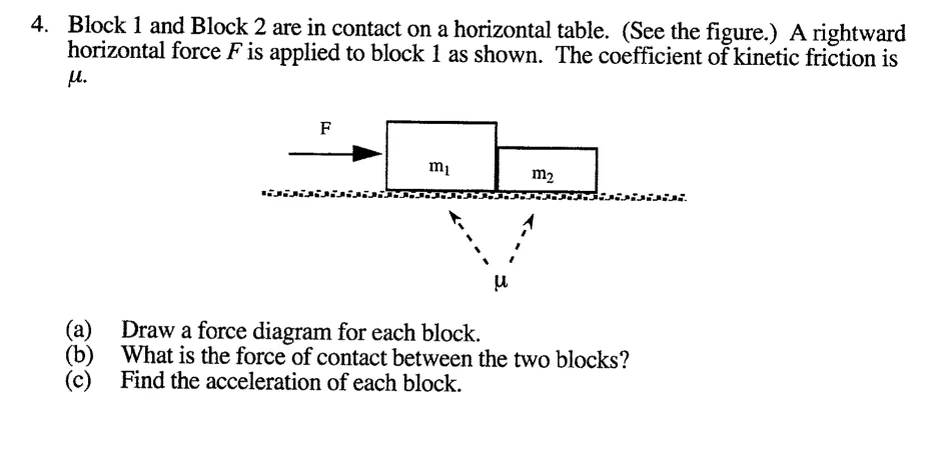 1. Block 1 and Block 2 are in contact on a horizontal table. (See the figure.) A rightward
horizontal force F is applied to block 1 as shown. The coefficient of kinetic friction is
u.
F
mi
m2
isisisisi
wisi.
Draw a force diagram for each block.
(b) What is the force of contact between the two blocks?
Find the acceleration of each block.
(c)
