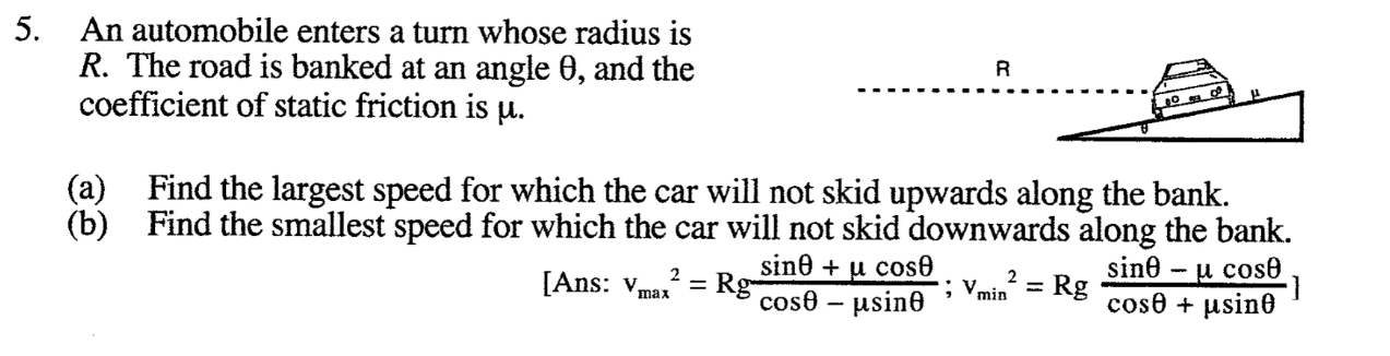 5. An automobile enters a turn whose radius is
R. The road is banked at an angle 0, and the
coefficient of static friction is u.
(a) Find the largest speed for which the car will not skid upwards along the bank.
(b) Find the smallest speed for which the car will not skid downwards along the bank.
sine – u cose
cose + µsino
sine + u cos0
2
[Ans: Vmax
= Rg-
cos0 – µsin0
2
%3D
min
= Rg
