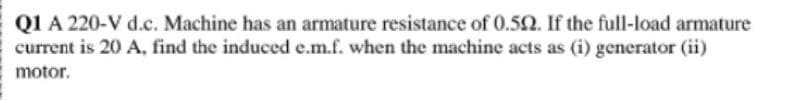 QI A 220-V d.c. Machine has an armature resistance of 0.52. If the full-load armature
current is 20 A, find the induced e.m.f. when the machine acts as (i) generator (ii)
motor.
