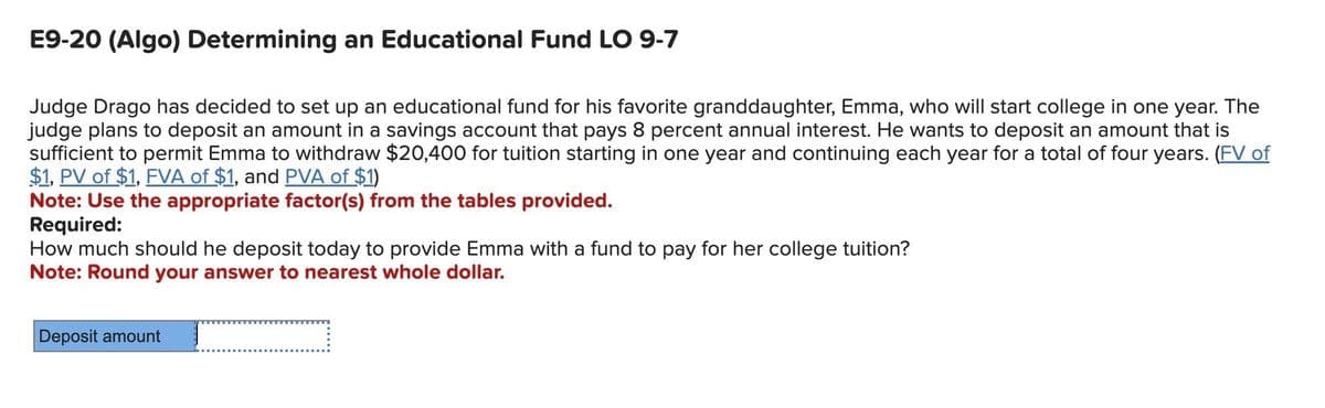 E9-20 (Algo) Determining an Educational Fund LO 9-7
Judge Drago has decided to set up an educational fund for his favorite granddaughter, Emma, who will start college in one year. The
judge plans to deposit an amount in a savings account that pays 8 percent annual interest. He wants to deposit an amount that is
sufficient to permit Emma to withdraw $20,400 for tuition starting in one year and continuing each year for a total of four years. (FV of
$1, PV of $1, FVA of $1, and PVA of $1)
Note: Use the appropriate factor(s) from the tables provided.
Required:
How much should he deposit today to provide Emma with a fund to pay for her college tuition?
Note: Round your answer to nearest whole dollar.
Deposit amount
