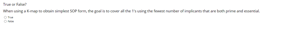 True or False?
When using a K-map to obtain simplest SOP form, the goal is to cover all the 1's using the fewest number of implicants that are both prime and essential.
O True
O False
