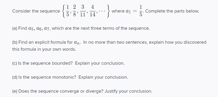 Consider the sequence 5 8' 11’14'
1 2 3
4
1
Complete the parts below.
where a1
(a) Find a5, a6, a7, which are the next three terms of the sequence.
(b) Find an explicit formula for an. In no more than two sentences, explain how you discovered
this formula in your own words.
(c) Is the sequence bounded? Explain your conclusion.
(d) Is the sequence monotonic? Explain your conclusion.
(e) Does the sequence converge or diverge? Justify your conclusion.
