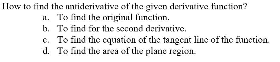 How to find the antiderivative of the given derivative function?
a. To find the original function.
b. To find for the second derivative.
c. To find the equation of the tangent line of the function.
d. To find the area of the plane region.
