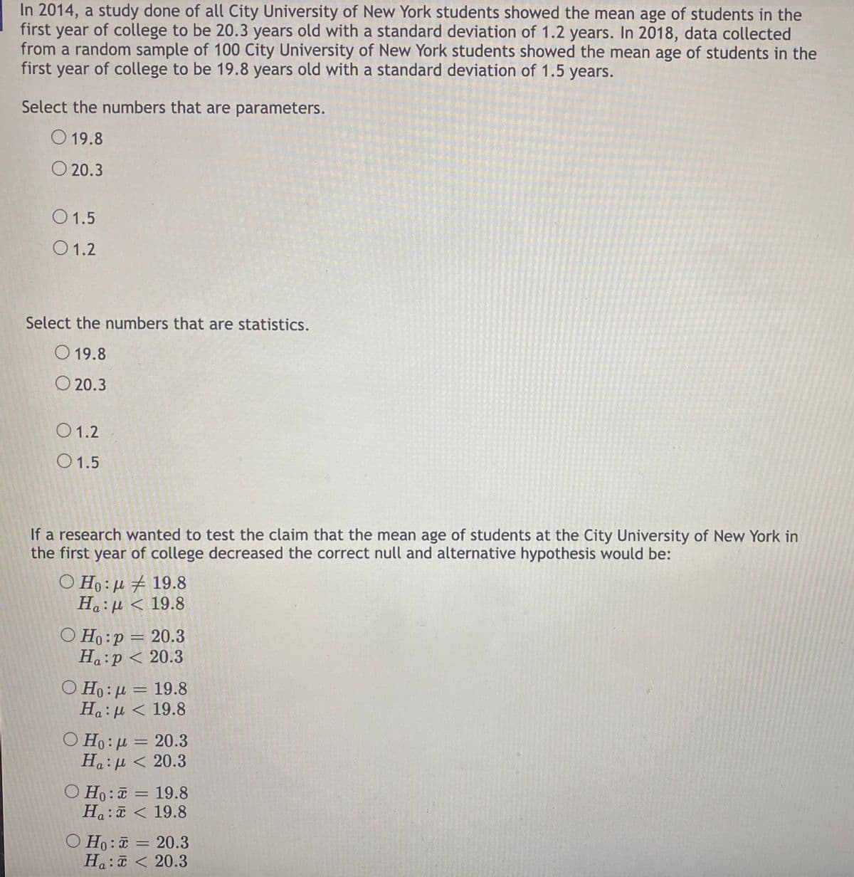 In 2014, a study done of all City University of New York students showed the mean age of students in the
first year of college to be 20.3 years old with a standard deviation of 1.2 years. In 2018, data collected
from a random sample of 100 City University of New York students showed the mean age of students in the
first year of college to be 19.8 years old with a standard deviation of 1.5 years.
Select the numbers that are parameters.
O 19.8
20.3
01.5
01.2
Select the numbers that are statistics.
O 19.8
20.3
01.2
01.5
If a research wanted to test the claim that the mean age of students at the City University of New York in
the first year of college decreased the correct null and alternative hypothesis would be:
Ο Η: μ # 19.8
Ha:μ < 19.8
O Ho:p = 20.3
Ha:p < 20.3
Ο Η: μ = 19.8
Ha:μ < 19.8
O Ho:μ = 20.3
Ha:μ < 20.3
O Ho: 19.8
x
Ha:
19.8
O Ho:
Ha:
=
=
20.3
20.3