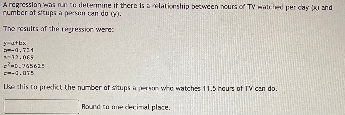 A regression was run to determine if there is a relationship between hours of TV watched per day (x) and
number of situps a person can do (y).
The results of the regression were:
y=a+bx
b=-0.734
a=32.069
r²=0.765625
r=-0.875
Use this to predict the number of situps a person who watches 11.5 hours of TV can do.
Round to one decimal place.