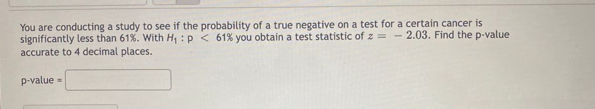 You are conducting a study to see if the probability of a true negative on a test for a certain cancer is
significantly less than 61%. With H₁ p < 61% you obtain a test statistic of z = 2.03. Find the p-value
accurate to 4 decimal places.
p-value =