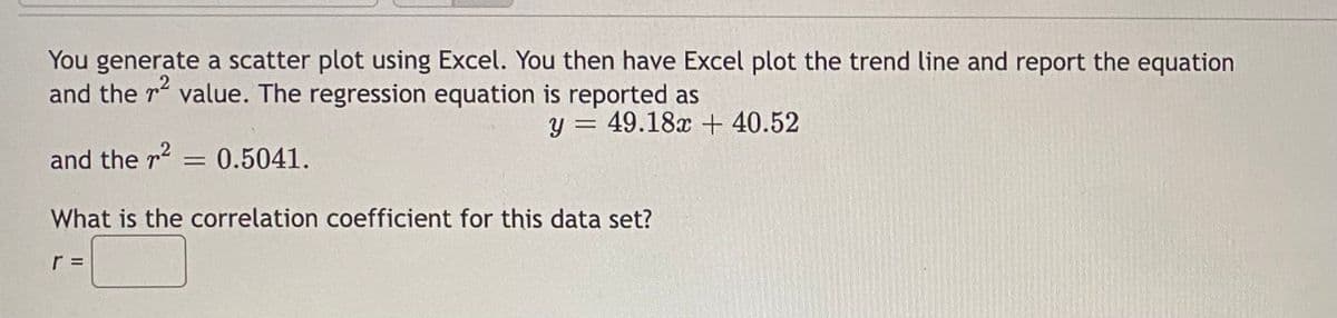 You generate a scatter plot using Excel. You then have Excel plot the trend line and report the equation
and the ² value. The regression equation is reported as
y = 49.18x + 40.52
and the r² = 0.5041.
What is the correlation coefficient for this data set?
r =