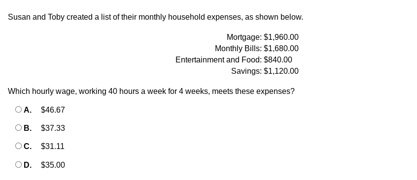 Susan and Toby created a list of their monthly household expenses, as shown below.
Mortgage: $1,960.00
Monthly Bills: $1,680.00
Entertainment and Food: $840.00
Savings: $1,120.00
Which hourly wage, working 40 hours a week for 4 weeks, meets these expenses?
O A. $46.67
OB. $37.33
OC. $31.11
OD. $35.00

