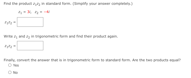 Find the product z1z2 in standard form. (Simplify your answer completely.)
z1 = 31, z2 = -4i
Z1Z2 =
Write z, and z2 in trigonometric form and find their product again.
Z1z2 =
Finally, convert the answer that is in trigonometric form to standard form. Are the two products equal?
O Yes
O No
