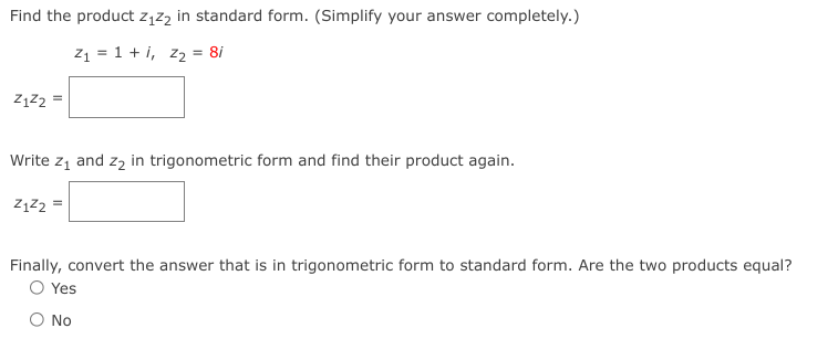 Find the product z1z2 in standard form. (Simplify your answer completely.)
z1 = 1 + i, z2 = 8i
Write z, and z, in trigonometric form and find their product again.
ZĄZ2 =
Finally, convert the answer that is in trigonometric form to standard form. Are the two products equal?
O Yes
No
