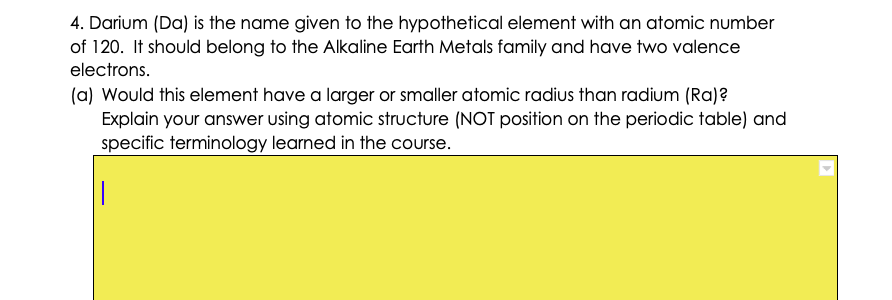 4. Darium (Da) is the name given to the hypothetical element with an atomic number
of 120. It should belong to the Alkaline Earth Metals family and have two valence
electrons.
(a) Would this element have a larger or smaller atomic radius than radium (Ra)?
Explain your answer using atomic structure (NOT position on the periodic table) and
specific terminology learned in the course.
