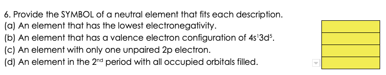 6. Provide the SYMBOL of a neutral element that fits each description.
(a) An element that has the lowest electronegativity.
(b) An element that has a valence electron configuration of 4s'3d%.
(c) An element with only one unpaired 2p electron.
(d) An element in the 2nd period with all occupied orbitals filled.
