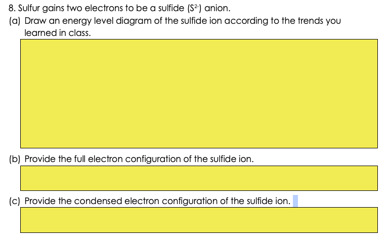 8. Sulfur gains two electrons to be a sulfide (S²) anion.
(a) Draw an energy level diagram of the sulfide ion according to the trends yOu
learned in class.
(b) Provide the full electron configuration of the sulfide ion.
(c) Provide the condensed electron configuration of the sulfide ion.
