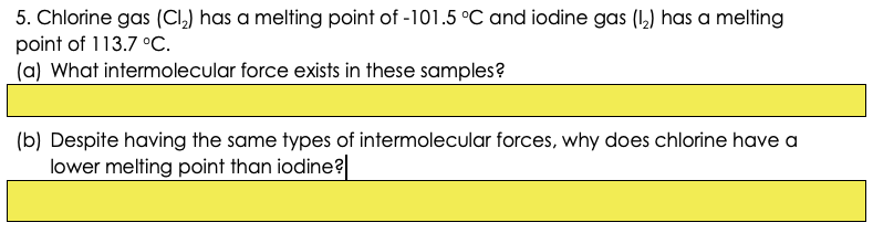 5. Chlorine gas (CI,) has a melting point of -101.5 °C and iodine gas (1,) has a melting
point of 113.7 °C.
(a) What intermolecular force exists in these samples?
(b) Despite having the same types of intermolecular forces, why does chlorine have a
lower melting point than iodine?
