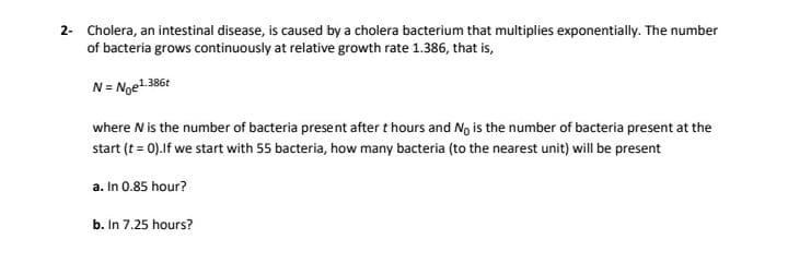 2- Cholera, an intestinal disease, is caused by a cholera bacterium that multiplies exponentially. The number
of bacteria grows continuously at relative growth rate 1.386, that is,
N= Noe1.386t
where N is the number of bacteria present after t hours and No is the number of bacteria present at the
start (t = 0).lf we start with 55 bacteria, how many bacteria (to the nearest unit) will be present
a. In 0.85 hour?
b. In 7.25 hours?
