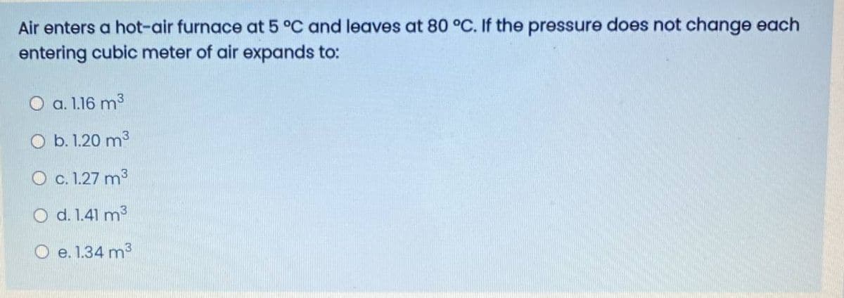 Air enters a hot-air furnace at 5 °C and leaves at 80 °C. If the pressure does not change each
entering cubic meter of air expands to:
O a. 1.16 m3
O b. 1.20 m3
O c.1.27 m3
O d. 1.41 m3
O e. 1.34 m3
