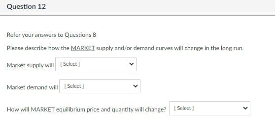 Question 12
Refer your answers to Questions 8-
Please describe how the MARKET supply and/or demand curves will change in the long run.
Market supply will [Select]
Market demand will [Select]
How will MARKET equilibrium price and quantity will change? [Select]