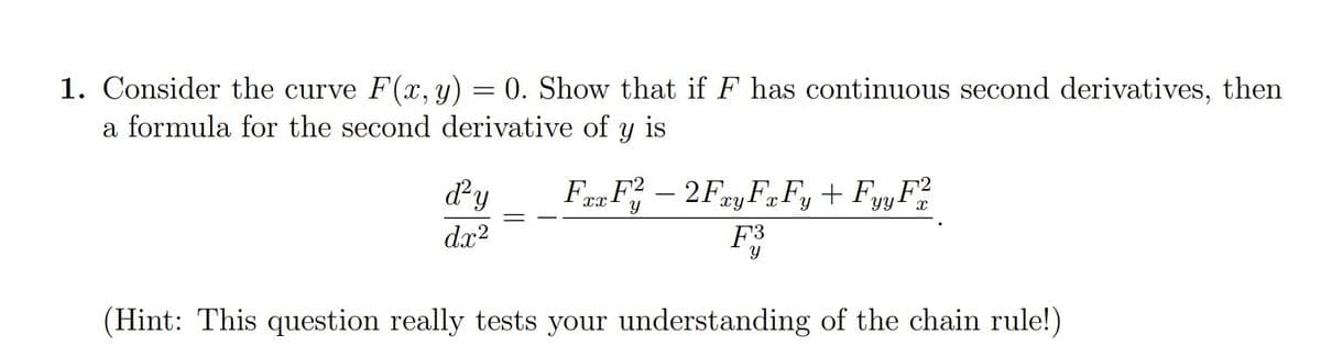 1. Consider the curve F(x, y) = 0. Show that if F has continuous second derivatives, then
a formula for the second derivative of y is
Fax F2 - 2Fay FxFy + FyyF2
xy
d²y
dx²
y
(Hint: This question really tests your understanding of the chain rule!)