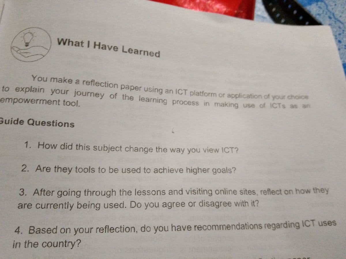 What I Have Learned
You make a reflection paper using an ICT platform or application of your cho
to explain your journey of the learning process in making use of ICTS as an
empowerment tool.
Guide Questions
1. How did this subject change the way you view ICT?
2. Are they tools to be used to achieve higher goals?
3. After going through the lessons and visiting online sites, reflect on how they
are currently being used. Do you agree or disagree with it?
4. Based on your reflection, do you have recommendations regarding ICT uses
in the country?
