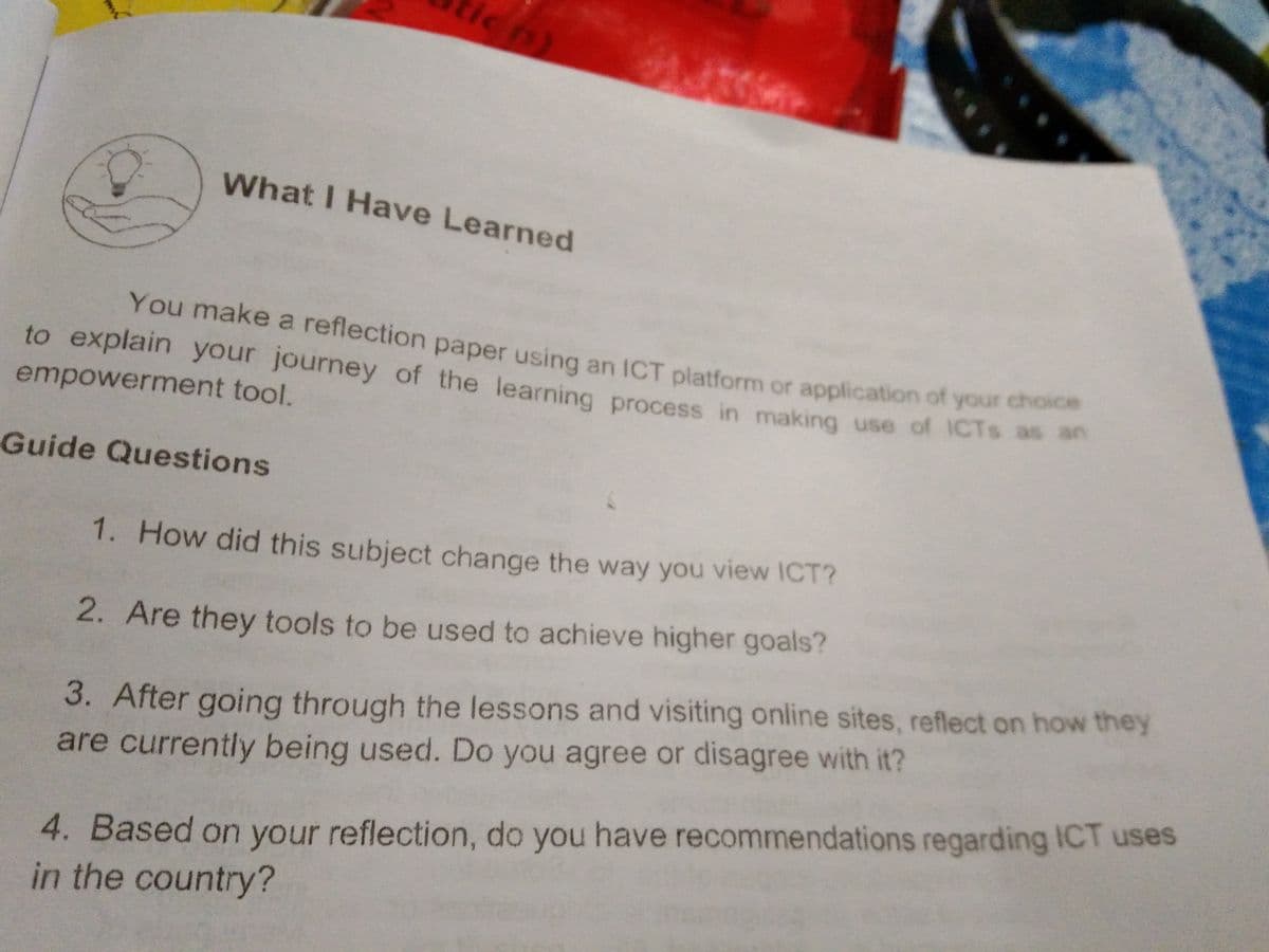 to explain your journey of the learning process in making use of ICTS as an
What I Have Learned
You make a reflection paper using an ICT platform or application of your choic
to explain your journey of the learning process in making use of ICTS as
empowerment tool.
Guide Questions
1. How did this subject change the way you view ICT?
2. Are they tools to be used to achieve higher goals?
3. After going through the lessons and visiting online sites, reflect on how they
are currently being used. Do you agree or disagree with it?
4. Based on your reflection, do you have recommendations regarding ICT uses
in the country?
