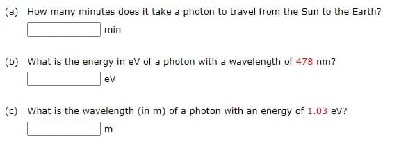 (a) How many minutes does it take a photon to travel from the Sun to the Earth?
min
(b) What is the energy in ev of a photon with a wavelength of 478 nm?
ev
(c) What is the wavelength (in m) of a photon with an energy of 1.03 eV?
