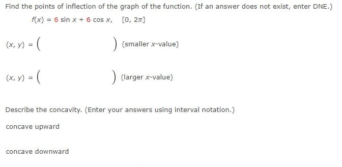 Find the points of inflection of the graph of the function. (If an answer does not exist, enter DNE.)
f(x) = 6 sin x + 6 cos x, [0, 27]
(x, y) = (
(smaller x-value)
(x, y) = (
(larger x-value)
Describe the concavity. (Enter your answers using interval notation.)
concave upward
concave downward
