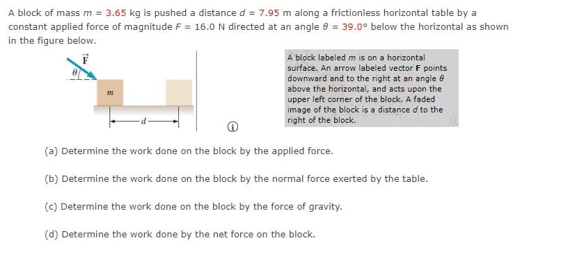 A block of mass m = 3.65 kg is pushed a distance d = 7.95 m along a frictionless horizontal table by a
constant applied force of magnitude F = 16.0 N directed at an angle 0 = 39.0° below the horizontal as shown
in the figure below.
A block labeled m is on a horizontal
surface. An arrow labeled vector F points
downward and to the right at an angle e
above the horizontal, and acts upon the
upper left corner of the block. A faded
image of the block is a distance d to the
right of the block.
(a) Determine the work done on the block by the applied force.
(b) Determine the work done on the block by the normal force exerted by the table.
(c) Determine the work done on the block by the force of gravity.
(d) Determine the work done by the net force on the block.
