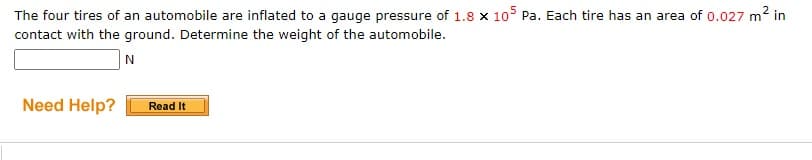 The four tires of an automobile are inflated to a gauge pressure of 1.8 x 105 Pa. Each tire has an area of 0.027 m2 in
contact with the ground. Determine the weight of the automobile.
Need Help?
Read It
